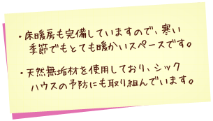 床暖房も完備していますで、寒い季節でもとても暖かいスペースです。天然無垢材を使用しており、シックハウスの予防にも取り組んでいます。