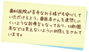 歯科医院が苦手なお子様でも安心していただけるよう、歯医者さんを連想しにくいような診療台となっており、切削器具などは見えないように目隠しをされています。