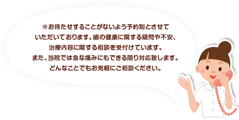 お待たせすることがないよう予約制とさせていただいております。歯の健康に関する疑問や不安、治療内容に関する相談を受付けています。また、当院では急なお痛みにもできる限り対応致します。どんなことでもお気軽にご相談ください。